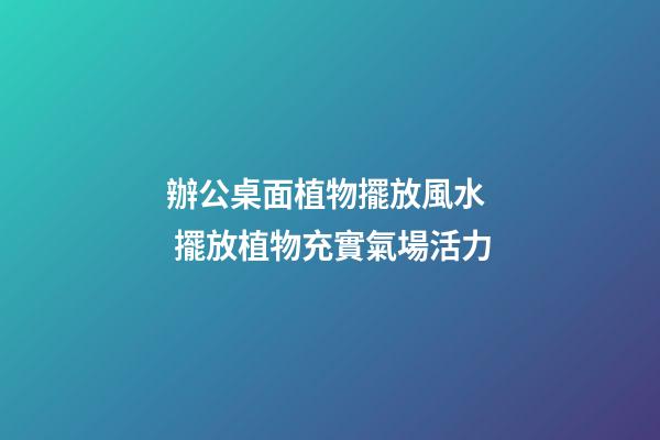 辦公桌面植物擺放風水  擺放植物充實氣場活力
